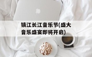 镇江长江音乐节(盛大音乐盛宴即将开启)