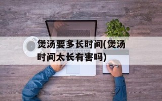 煲汤要多长时间(煲汤时间太长有害吗)