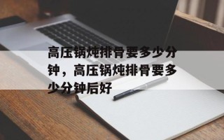 高压锅炖排骨要多少分钟，高压锅炖排骨要多少分钟后好