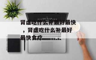肾虚吃什么补最好最快 ，肾虚吃什么补最好最快食疗