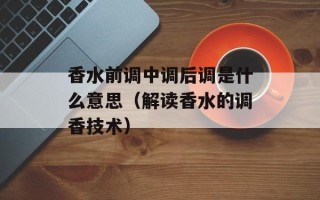 香水前调中调后调是什么意思（解读香水的调香技术）