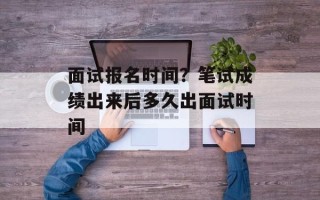 面试报名时间？笔试成绩出来后多久出面试时间