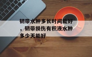 韧带水肿多长时间能好，韧带损伤有积液水肿多少天能好