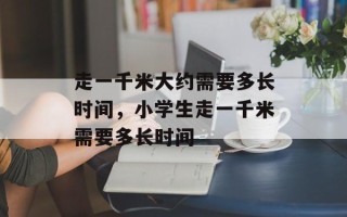 走一千米大约需要多长时间，小学生走一千米需要多长时间