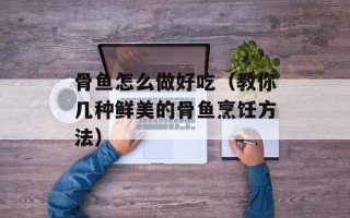 骨鱼怎么做好吃（教你几种鲜美的骨鱼烹饪方法）