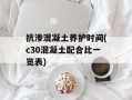 抗渗混凝土养护时间(c30混凝土配合比一览表)