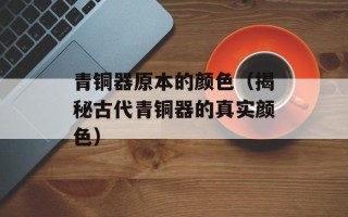 青铜器原本的颜色（揭秘古代青铜器的真实颜色）