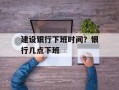 建设银行下班时间？银行几点下班