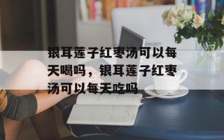 银耳莲子红枣汤可以每天喝吗，银耳莲子红枣汤可以每天吃吗