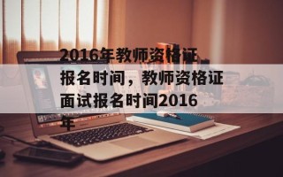 2016年教师资格证报名时间，教师资格证面试报名时间2016年