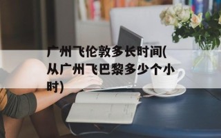广州飞伦敦多长时间(从广州飞巴黎多少个小时)
