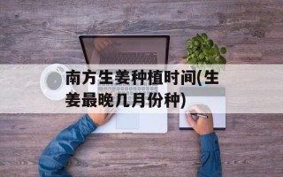 南方生姜种植时间(生姜最晚几月份种)