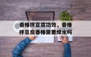 香椿拌豆腐功效，香椿拌豆腐香椿需要焯水吗