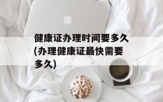 健康证办理时间要多久(办理健康证最快需要多久)