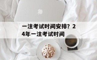 一注考试时间安排？24年一注考试时间