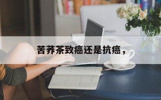 苦荞茶致癌还是抗癌，