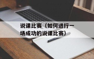 说课比赛（如何进行一场成功的说课比赛）