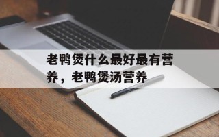 老鸭煲什么最好最有营养，老鸭煲汤营养