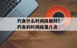 钓鱼什么时间段最好？钓鱼的时间段是几点