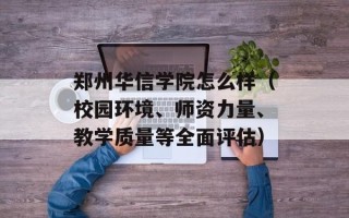 郑州华信学院怎么样（校园环境、师资力量、教学质量等全面评估）