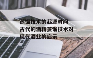 蒸馏技术的起源时间 古代的酒精蒸馏技术对现代酒业的启示
