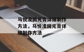 马悦凌固元膏详细制作方法，马悦凌固元膏详细制作方法