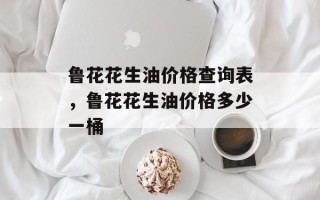 鲁花花生油价格查询表，鲁花花生油价格多少一桶