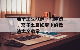 茄子土豆红萝卜的做法，茄子土豆红萝卜的做法大全家常