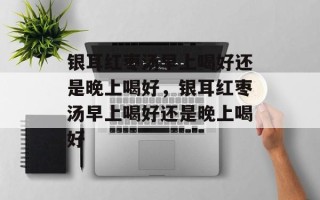 银耳红枣汤早上喝好还是晚上喝好，银耳红枣汤早上喝好还是晚上喝好