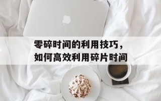 零碎时间的利用技巧，如何高效利用碎片时间