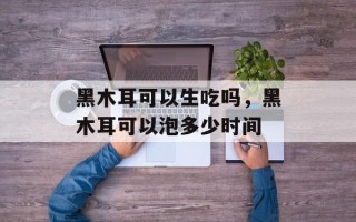 黑木耳可以生吃吗，黑木耳可以泡多少时间