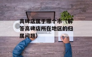 高碑店属于哪个市（解答高碑店所在地区的归属问题）