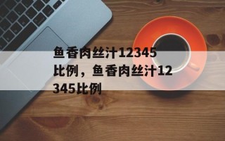 鱼香肉丝汁12345比例，鱼香肉丝汁12345比例