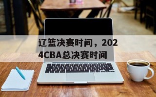 辽篮决赛时间，2024CBA总决赛时间