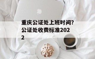 重庆公证处上班时间？公证处收费标准2022