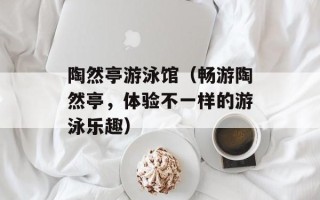 陶然亭游泳馆（畅游陶然亭，体验不一样的游泳乐趣）