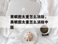 黑眼圈太重怎么消除，黑眼圈太重怎么消除中医