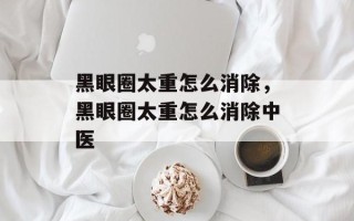 黑眼圈太重怎么消除，黑眼圈太重怎么消除中医