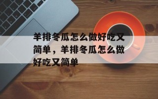 羊排冬瓜怎么做好吃又简单，羊排冬瓜怎么做好吃又简单