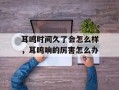 耳鸣时间久了会怎么样，耳鸣响的厉害怎么办
