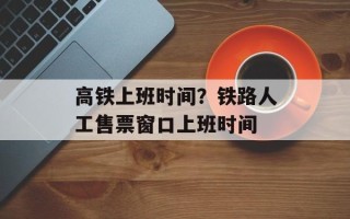 高铁上班时间？铁路人工售票窗口上班时间