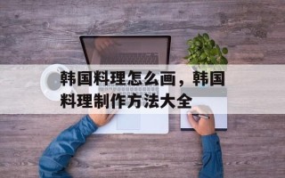 韩国料理怎么画，韩国料理制作方法大全