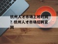 杭州人才市场上班时间？杭州人才市场招聘官网