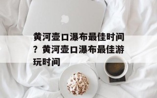 黄河壶口瀑布最佳时间？黄河壶口瀑布最佳游玩时间