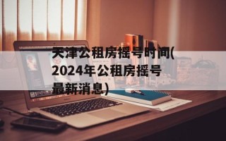 天津公租房摇号时间(2024年公租房摇号最新消息)