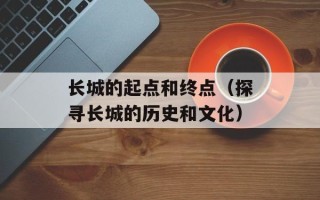 长城的起点和终点（探寻长城的历史和文化）