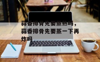 蒜香排骨先要蒸熟吗，蒜香排骨先要蒸一下再炸吗