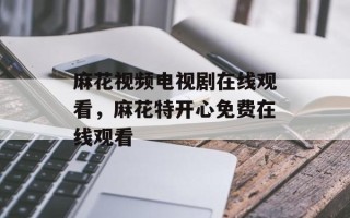 麻花视频电视剧在线观看，麻花特开心免费在线观看