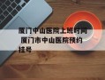 厦门中山医院上班时间 厦门市中山医院预约挂号