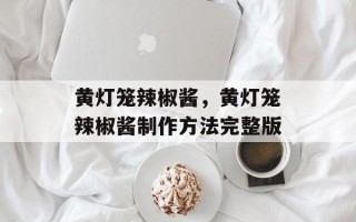 黄灯笼辣椒酱，黄灯笼辣椒酱制作方法完整版
